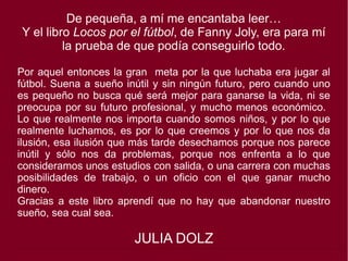 De pequeña, a mí me encantaba leer…
Y el libro Locos por el fútbol, de Fanny Joly, era para mí
la prueba de que podía conseguirlo todo.
Por aquel entonces la gran meta por la que luchaba era jugar al
fútbol. Suena a sueño inútil y sin ningún futuro, pero cuando uno
es pequeño no busca qué será mejor para ganarse la vida, ni se
preocupa por su futuro profesional, y mucho menos económico.
Lo que realmente nos importa cuando somos niños, y por lo que
realmente luchamos, es por lo que creemos y por lo que nos da
ilusión, esa ilusión que más tarde desechamos porque nos parece
inútil y sólo nos da problemas, porque nos enfrenta a lo que
consideramos unos estudios con salida, o una carrera con muchas
posibilidades de trabajo, o un oficio con el que ganar mucho
dinero.
Gracias a este libro aprendí que no hay que abandonar nuestro
sueño, sea cual sea.
JULIA DOLZ
 