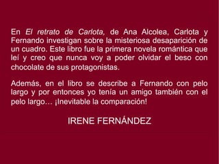 En El retrato de Carlota, de Ana Alcolea, Carlota y
Fernando investigan sobre la misteriosa desaparición de
un cuadro. Este libro fue la primera novela romántica que
leí y creo que nunca voy a poder olvidar el beso con
chocolate de sus protagonistas.
Además, en el libro se describe a Fernando con pelo
largo y por entonces yo tenía un amigo también con el
pelo largo… ¡Inevitable la comparación!
IRENE FERNÁNDEZ
 
