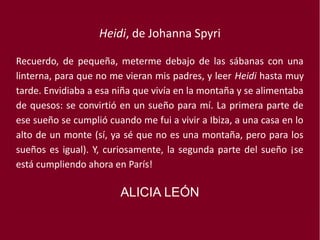 Heidi, de Johanna Spyri
Recuerdo, de pequeña, meterme debajo de las sábanas con una
linterna, para que no me vieran mis padres, y leer Heidi hasta muy
tarde. Envidiaba a esa niña que vivía en la montaña y se alimentaba
de quesos: se convirtió en un sueño para mí. La primera parte de
ese sueño se cumplió cuando me fui a vivir a Ibiza, a una casa en lo
alto de un monte (sí, ya sé que no es una montaña, pero para los
sueños es igual). Y, curiosamente, la segunda parte del sueño ¡se
está cumpliendo ahora en París!
ALICIA LEÓN
 