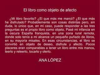 El libro como objeto de afecto
¿Mi libro favorito? ¿El que más me marcó? ¿El que más
he disfrutado? Probablemente son cosas distintas pero, sin
duda, lo único que, en mi caso, puede responder a las tres
preguntas es el propio libro como objeto. Pasé mi infancia en
la oscura España franquista, en una zona rural remota,
donde solo tenía a mi alcance un pequeño puñado de libros,
en su mayoría misales. En esas circunstancias, el libro se
convirtió en objeto de deseo, disfrute y afecto. Pocos
placeres eran comparables a tener un libro entre mis manos,
leerlo y releerlo, tocarlo y olerlo.
ANA LÓPEZ
 