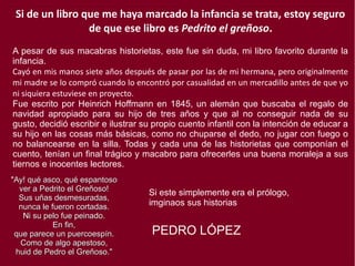 Si de un libro que me haya marcado la infancia se trata, estoy seguro
de que ese libro es Pedrito el greñoso.
A pesar de sus macabras historietas, este fue sin duda, mi libro favorito durante la
infancia.
Cayó en mis manos siete años después de pasar por las de mi hermana, pero originalmente
mi madre se lo compró cuando lo encontró por casualidad en un mercadillo antes de que yo
ni siquiera estuviese en proyecto.
Fue escrito por Heinrich Hoffmann en 1845, un alemán que buscaba el regalo de
navidad apropiado para su hijo de tres años y que al no conseguir nada de su
gusto, decidió escribir e ilustrar su propio cuento infantil con la intención de educar a
su hijo en las cosas más básicas, como no chuparse el dedo, no jugar con fuego o
no balancearse en la silla. Todas y cada una de las historietas que componían el
cuento, tenían un final trágico y macabro para ofrecerles una buena moraleja a sus
tiernos e inocentes lectores.
PEDRO LÓPEZ
"Ay! qué asco, qué espantosoAy! qué asco, qué espantoso
ver a Pedrito el Greñoso!ver a Pedrito el Greñoso!
Sus uñas desmesuradas,Sus uñas desmesuradas,
nunca le fueron cortadas.nunca le fueron cortadas.
Ni su pelo fue peinado.Ni su pelo fue peinado.
En fin,En fin,
que parece un puercoespín.que parece un puercoespín.
Como de algo apestoso,Como de algo apestoso,
huid de Pedro el Greñoso."huid de Pedro el Greñoso."
Si este simplemente era el prólogo,
imginaos sus historias
 
