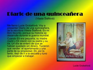 Diario de una quinceañera
                         (Vlasta Štáflová)

Me llamo Lucie Grobařová. Voy a
presentar Diario de una quinceañera,
de la escritora Vlasta Štaflová. Es mi
libro favorito, porque su historia se
desarrolla durante la guerra mundial.
Cuando Eli era pequeña, su madre
murió y Eli creció con su padre y su
tía. Un día se enteró de que se
habían quedado sin dinero. Tuvieron
que vender el apartamento y una
parte de su propiedad. Eli, por lo
tanto, dejó de ir a la escuela y tuvo
que empezar a trabajar.


                                             Lucie Grobařová
 