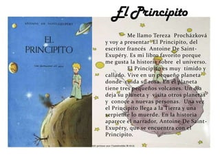 Me llamo Tereza Procházková
y voy a presentar El Principito, del
escritor francés Antoine De Saint-
Exupéry. Es mi libro favorito porque
me gusta la historia sobre el universo.
         El Principito es muy tímido y
callado. Vive en un pequeño planeta
donde cuida su rosa. En el planeta
tiene tres pequeños volcanes. Un día
deja su planeta y visita otros planetas
y conoce a nuevas personas. Una vez
el Principito llega a la Tierra y una
serpiente lo muerde. En la historia
aparece el narrador, Antoine De Saint-
Exupéry, que se encuentra con el
Principito.
 