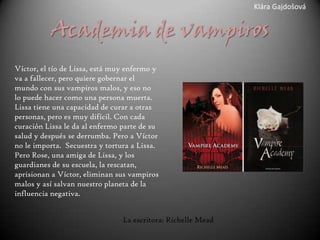 Klára Gajdošová


          Academia de vampiros
Víctor, el tío de Lissa, está muy enfermo y
va a fallecer, pero quiere gobernar el
mundo con sus vampiros malos, y eso no
lo puede hacer como una persona muerta.
Lissa tiene una capacidad de curar a otras
personas, pero es muy difícil. Con cada
curación Lissa le da al enfermo parte de su
salud y después se derrumba. Pero a Víctor
no le importa. Secuestra y tortura a Lissa.
Pero Rose, una amiga de Lissa, y los
guardianes de su escuela, la rescatan,
aprisionan a Víctor, eliminan sus vampiros
malos y así salvan nuestro planeta de la
influencia negativa.


                                La escritora: Richelle Mead
 