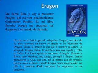 Me llamo Bára y voy a presentar
Eragon, del escritor estadounidense
Christopher Paolini. Es mi libro
favorito porque me encantan los
dragones y el mundo de fantasía.


      Un día, en el ficticio país de Alagaësie, Eragon, un chico de
      15 años, encontró un huevo de dragón en las Montañas de
      Dragón. Educó al dragón al que dio el nombre de Safira. El
      amigo de Eragon, Brom, le enseñó a usar una espada y volar
      en Safira. Los Razac quisieron encontrar al dragón. Mataron a
      Brom, pero Murthag, otro amigo, protegió a Eragon. Juntos
      protegieron a Arya, una elfa. En la batalla con los úrgalos,
      Eragon mató a Durza. Cuando Eragon estaba inconsciente, un
      elfo le comunicó dónde encontrar las respuestas a sus
      preguntas.
 