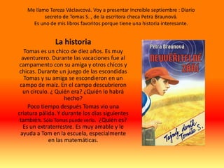 Me llamo Tereza Václavcová. Voy a presentar Increíble septiembre : Diario
          secreto de Tomas S. , de la escritora checa Petra Braunová.
     Es uno de mis libros favoritos porque tiene una historia interesante.


               La historia
   Tomas es un chico de diez años. Es muy
  aventurero. Durante las vacaciones fue al
 campamento con su amiga y otros chicos y
 chicas. Durante un juego de las escondidas
   Tomas y su amiga se escondieron en un
 campo de maíz. En el campo descubrieron
  un círculo. ¿ Quién era? ¿Quién lo habrá
                    hecho?
     Poco tiempo después Tomas vio una
criatura pálida. Y durante los días siguientes
 también. Sólo Tomas puede verlo. ¿Quién es?
   Es un extraterrestre. Es muy amable y le
 ayuda a Tom en la escuela, especialmente
             en las matemáticas.
 