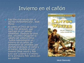 Invierno en el cañón
   Este libro fue escrito por el
    escritor norteamericano , Walt
    Morey.
   Es sobre un chico de quince
    años, Petr Grayson, que
    naufragó en un paisaje
    inhabitado. Después de unos
    días, encontró refugio en la
    cabaña del solitario Omar.
     Juntos sobrevivieron un
    invierno en el cañón, se
    alimentaron de animales (por
    ejemplo la lechuza, el ciervo y
    la marta). Durante el cruel
    invierno Omar murió y Petr
    tuvo que cuidarse a sí mismo .
    En la primavera Petr volvió con
    sus padres.
                                      Jakub Stanovský
 