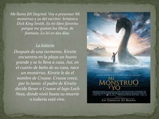 Me llamo Jiří Siegried. Voy a presentar Mi
   monstruo y yo del escritor británico
   Dick King Smith. Es mi libro favorito
      porque me gustan los libros de
        fantasía. Lo leí en dos días.


               La historia
  Después de una tormenta, Kirstie
     encuentra en la playa un huevo
   grande y se lo lleva a casa. Así, en
   el cuarto de baño de su casa, nace
      un monstruo. Kirstie le da el
    nombre de Crusoe. Crusoe crece,
     por lo tanto el padre de Kirstie
  decide llevar a Crusoe al lago Loch
   Ness, donde vivió hasta su muerte
           o todavía está vivo.
 