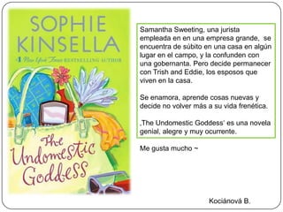 Samantha Sweeting, una jurista
empleada en en una empresa grande, se
encuentra de súbito en una casa en algún
lugar en el campo, y la confunden con
una gobernanta. Pero decide permanecer
con Trish and Eddie, los esposos que
viven en la casa.

Se enamora, aprende cosas nuevas y
decide no volver más a su vida frenética.

‚The Undomestic Goddess‘ es una novela
genial, alegre y muy ocurrente.

Me gusta mucho ~




                      Kociánová B.
 