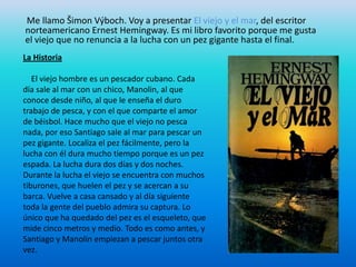 Me llamo Šimon Výboch. Voy a presentar El viejo y el mar, del escritor
norteamericano Ernest Hemingway. Es mi libro favorito porque me gusta
el viejo que no renuncia a la lucha con un pez gigante hasta el final.
La Historia

   El viejo hombre es un pescador cubano. Cada
día sale al mar con un chico, Manolin, al que
conoce desde niño, al que le enseña el duro
trabajo de pesca, y con el que comparte el amor
de béisbol. Hace mucho que el viejo no pesca
nada, por eso Santiago sale al mar para pescar un
pez gigante. Localiza el pez fácilmente, pero la
lucha con él dura mucho tiempo porque es un pez
espada. La lucha dura dos días y dos noches.
Durante la lucha el viejo se encuentra con muchos
tiburones, que huelen el pez y se acercan a su
barca. Vuelve a casa cansado y al día siguiente
toda la gente del pueblo admira su captura. Lo
único que ha quedado del pez es el esqueleto, que
mide cinco metros y medio. Todo es como antes, y
Santiago y Manolin empiezan a pescar juntos otra
vez.
 