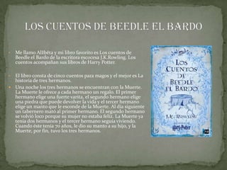 •   Me llamo Alžběta y mi libro favorito es Los cuentos de
    Beedle el Bardo de la escritora escocesa J.K.Rowling. Los
    cuentos acompañan sus libros de Harry Potter.

• El libro consta de cinco cuentos para magos y el mejor es La
  historia de tres hermanos.
 Una noche los tres hermanos se encuentran con la Muerte.
  La Muerte le ofrece a cada hermano un regalo. El primer
  hermano elige una fuerte varita, el segundo hermano elige
  una piedra que puede devolver la vida y el tercer hermano
  elige un manto que le esconde de la Muerte. Al día siguiente
  un tabernero mató al primer hermano. El segundo hermano
  se volvió loco porque su mujer no estaba feliz. La Muerte ya
  tenía dos hermanos y el tercer hermano seguía viviendo.
  Cuando éste tenía 70 años, le dio su manto a su hijo, y la
  Muerte, por fin, tuvo los tres hermanos.
 