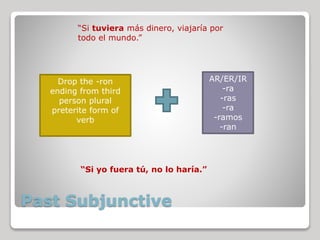 Past Subjunctive
Drop the -ron
ending from third
person plural
preterite form of
verb
AR/ER/IR
-ra
-ras
-ra
-ramos
-ran
“Si tuviera más dinero, viajaría por
todo el mundo.”
“Si yo fuera tú, no lo haría.”
 