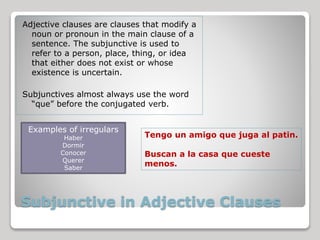 Subjunctive in Adjective Clauses
Adjective clauses are clauses that modify a
noun or pronoun in the main clause of a
sentence. The subjunctive is used to
refer to a person, place, thing, or idea
that either does not exist or whose
existence is uncertain.
Subjunctives almost always use the word
“que” before the conjugated verb.
Examples of irregulars
Haber
Dormir
Conocer
Querer
Saber
Tengo un amigo que juga al patin.
Buscan a la casa que cueste
menos.
 