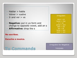 Tu Commands
 Hablar > habla
 Volver > vuelve
 Ir and ver > ve
 Negative: put in yo form and
change to opposite vowel, add an s
 Affirmative: drop the s
Irregulars
decir > di
hacer > haz
ir > ve
poner > pon
salir > sal
ser > se
tener > ten
venir > ven
Irregulars for Negative
TVDISHES
No escribas.
Escucha a musica.
 