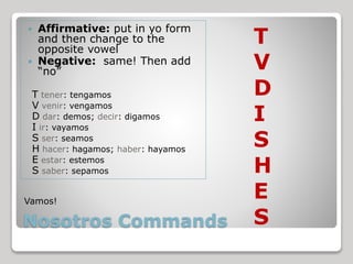 Nosotros Commands
 Affirmative: put in yo form
and then change to the
opposite vowel
 Negative: same! Then add
“no”
T tener: tengamos
V venir: vengamos
D dar: demos; decir: digamos
I ir: vayamos
S ser: seamos
H hacer: hagamos; haber: hayamos
E estar: estemos
S saber: sepamos
T
V
D
I
S
H
E
S
Vamos!
 