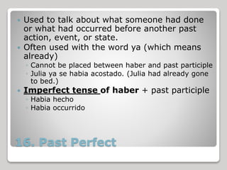16. Past Perfect
 Used to talk about what someone had done
or what had occurred before another past
action, event, or state.
 Often used with the word ya (which means
already)
◦ Cannot be placed between haber and past participle
◦ Julia ya se habia acostado. (Julia had already gone
to bed.)
 Imperfect tense of haber + past participle
◦ Habia hecho
◦ Habia occurrido
 