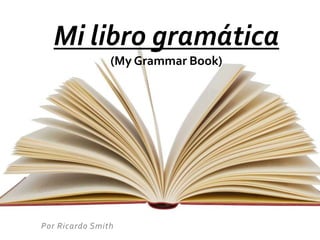 Mi libro gramática 
(My Grammar Book) 
Por Ricardo Smith 
 