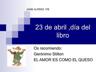23 de abril ,día del libro Os recomiendo: Gerónimo Stilton EL AMOR ES COMO EL QUESO JAIME ALPÉRIZ  5ºB 