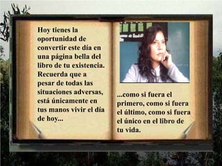 Hoy tienes la oportunidad de convertir este día en una página bella del libro de tu existencia. Recuerda que a pesar de todas las situaciones adversas, está únicamente en tus manos vivir el día de hoy......como si fuera el primero, como si fuera el último, como si fuera el único en el libro de tu vida.