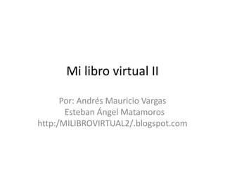 Mi libro virtual II Por: Andrés Mauricio Vargas Esteban Ángel Matamoros http:/MILIBROVIRTUAL2/.blogspot.com 