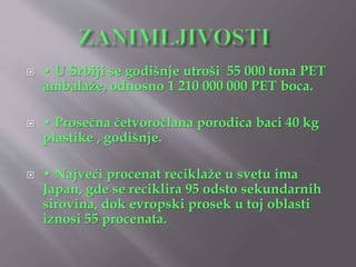  • U Srbiji se godišnje utroši 55 000 tona PET 
ambalaže, odnosno 1 210 000 000 PET boca. 
 • Prosečna četvoročlana porodica baci 40 kg 
plastike , godišnje. 
 • Najveći procenat reciklaže u svetu ima 
Japan, gde se reciklira 95 odsto sekundarnih 
sirovina, dok evropski prosek u toj oblasti 
iznosi 55 procenata. 
 