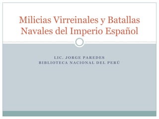 L I C . J O R G E P A R E D E S
B I B L I O T E C A N A C I O N A L D E L P E R Ú
Milicias Virreinales y Batallas
Navales del Imperio Español
 