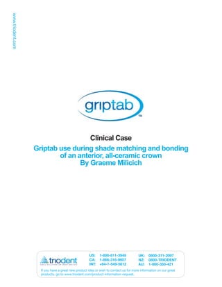 Clinical Case
Griptab use during shade matching and bonding
        of an anterior, all-ceramic crown
               By Graeme Milicich




                                   US: 1-800-811-3949               UK:    0800-311-2097
                                   CA: 1-866-316-9007               NZ:    0800-TRIODENT
                                   INT: +64-7-549-5612              AU:    1-800-350-421
  If you have a great new product idea or wish to contact us for more information on our great
  products, go to www.triodent.com/product-information-request.
 