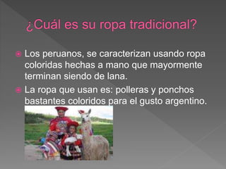  Los peruanos, se caracterizan usando ropa
coloridas hechas a mano que mayormente
terminan siendo de lana.
 La ropa que ...