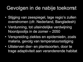 Gevolgen in de nabije toekomst Stijging van zeespiegel, lage regio’s zullen overstromen (cfr. Nederland, Bangladesh) Verdunning, tot uiteindelijke verdwijning Noordpoolijs in de zomer – 2050 Verspreiding ziektes en epidemieën, zoals malaria, gevolg van temperatuursstijging Uitsterven dier- en plantsoorten, door te trage adaptiviteit aan veranderende habitat 