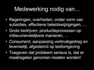 Medewerking nodig van… Regeringen, overheden; onder vorm van subsidies, effectieve beleidswijzigingen, … Grote bedrijven; productieprocessen op milieuvriendelijkere manieren, … Consument; aanpassing verbruikgedrag en levensstijl, afgestemd op leefomgeving Toegeven dat probleem serieus is, dat er maatregelen genomen moeten worden! 