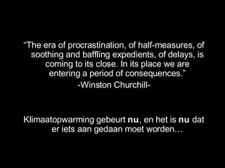 “ The era of procrastination, of half-measures, of soothing and baffling expedients, of delays, is coming to its close. In its place we are entering a period of consequences. ” -Winston Churchill- Klimaatopwarming gebeurt  nu , en het is  nu  dat er iets aan gedaan moet worden… 