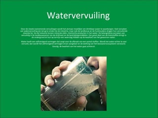 Watervervuiling Door de steeds toenemende vervuilingen wordt het alsmaar moeilijker om drinkbaar water te waarborgen. Veel oorzaken van watervervuiling zijn terug te vinden bij de industrie, maar ook de landbouw en de huishoudens dragen hun vervuilende steentje bij. Via de industrie komen minerale oliën, chemische producten in het water. De belangrijkste oorzaken van vervuiling in de landbouwsector zijn de drijfmest en de bestrijdingsmiddelen. Een groot deel van de meststoffen dringt in de ondergrond en kan op termijn een weerslag hebben op de kwaliteit van het gewonnen water.  Water heeft een zelfreinigend vermogen dat zorgt voor de afbraak van een aantal stoffen. Wordt het water echter te zeer vervuild, dan wordt het zelfreinigend vermogen ervan aangetast en de werking van het bestaand ecosysteem verstoord.  Gevolg: de kwaliteit van het water gaat achteruit. 