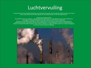 Luchtvervuiling Luchtvervuiling is het verschijnsel waarbij de ons omringende lucht wordt verontreinigd door stoffen die daar niet in thuis horen. Deze stoffen kunnen afkomstig zijn van natuurlijke bronnen of van menselijke bronnen. Bronnen van luchtvervuiling: Natuurlijke bronnen zijn: Vulkanen , stof bijvoorbeeld bij stofstormen in droge gebieden, gassen zoals methaan van natuurlijke oorsprong bijvoorbeeld uit het darmstelsel van vee, rook van bosbranden.  Bronnen van menselijke oorsprong zijn: Stof en chemicaliën van de landbouw,allerlei industrie waaronder ook elektriciteitscentrales, het verkeer door de verbrandingsmotoren, verbrandingsovens, dampen uit bijvoorbeeld verf  Alleen kan niemand dit probleem oplossen. Maar zeker is: Minder en rustiger autorijden zorgen voor minder uitlaatgassen en dus voor minder luchtverontreiniging.  