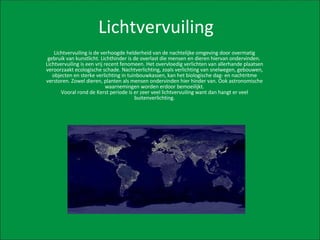 Lichtvervuiling Lichtvervuiling is de verhoogde helderheid van de nachtelijke omgeving door overmatig gebruik van kunstlicht. Lichthinder is de overlast die mensen en dieren hiervan ondervinden.  Lichtvervuiling is een vrij recent fenomeen. Het overvloedig verlichten van allerhande plaatsen veroorzaakt ecologische schade. Nachtverlichting, zoals verlichting van snelwegen, gebouwen, objecten en sterke verlichting in tuinbouwkassen, kan het biologische dag- en nachtritme verstoren. Zowel dieren, planten als mensen ondervinden hier hinder van. Ook astronomische waarnemingen worden erdoor bemoeilijkt. Vooral rond de Kerst periode is er zeer veel lichtvervuiling want dan hangt er veel buitenverlichting. 