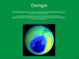 Ozongat De aardatmosfeer beschermt het leven op aarde door een gedeelte van de schadelijke straling die afkomstig is van de zon tegen te houden. Zo wordt het schadelijkste deel van de ultraviolette straling tegengehouden door de ozonlaag die zich op ongeveer 10-15 kilometer hoogte bevindt. Dertig jaar geleden ontdekte men dat er in die laag stilaan een gat kwam. Vooral boven de polen.  De ozonlaag wordt aangetast door bepaalde drijfgassen uit bijvoorbeeld spuitbussen en oudere types koelkasten. Deze drijfgassen zijn sinds enige jaren verboden. De aantasting van het ozongat komt het sterkst tot uiting in het ozongat dat elk voorjaar boven de zuidpool optreedt. 