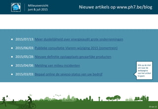 10 van 12
Milieuoverzicht
juni & juli 2015
Nieuwe artikels op www.ph7.be/blog
● 2015/07/13: Meer duidelijkheid over energieaudit grote ondernemingen
● 2015/06/03: Publieke consultatie Vlarem-wijziging 2015 (zomertrein)
● 2015/05/28: Nieuwe definitie opslagplaats gevaarlijke producten
● 2015/04/08: Melding van milieu-incidenten
● 2015/03/03: Bepaal online de seveso-status van uw bedrijf
Klik op de titel
om naar de
webpagina
van het artikel
te gaan.
 