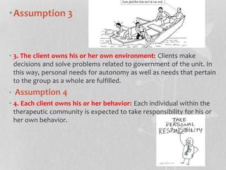 •Assumption 3
• 3. The client owns his or her own environment: Clients make
decisions and solve problems related to government of the unit. In
this way, personal needs for autonomy as well as needs that pertain
to the group as a whole are fulfilled.
• Assumption 4
• 4. Each client owns his or her behavior: Each individual within the
therapeutic community is expected to take responsibility for his or
her own behavior.
 
