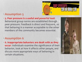 •Assumption 5
• 5. Peer pressure is a useful and powerful tool:
Behavioral group norms are established through
peer pressure. Feedback is direct and frequent, so
that behaving in a manner acceptable to the other
members of the community becomes essential.
•Assumpti0n 6
• 6. Inappropriate behaviors are dealt with as they
occur: Individuals examine the significance of their
behavior, look at how it affects other people, and
discuss more appropriate ways of behaving in
certain situations.
 