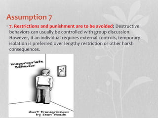 Assumption 7
• 7. Restrictions and punishment are to be avoided: Destructive
behaviors can usually be controlled with group discussion.
However, if an individual requires external controls, temporary
isolation is preferred over lengthy restriction or other harsh
consequences.
 