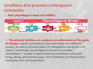Conditions that promote a therapeutic
community
• 1. Basic physiological needs are fulfilled:
• 2. The physical facilities are conducive to achievement of the goals
of therapy: Space is provided so that each client has sufficient
privacy, as well as physical space, for therapeutic interaction with
others. Furnishings are arranged to present a homelike
atmosphere— usually in spaces that accommodate communal
living, dining, and activity areas—for facilitation of interpersonal
interaction and communication.
 