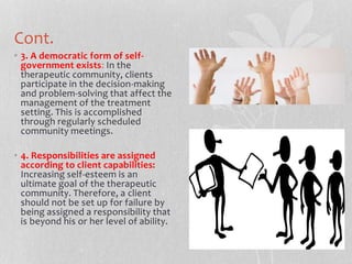 Cont.
• 3. A democratic form of self-
government exists: In the
therapeutic community, clients
participate in the decision-making
and problem-solving that affect the
management of the treatment
setting. This is accomplished
through regularly scheduled
community meetings.
• 4. Responsibilities are assigned
according to client capabilities:
Increasing self-esteem is an
ultimate goal of the therapeutic
community. Therefore, a client
should not be set up for failure by
being assigned a responsibility that
is beyond his or her level of ability.
 