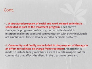 Cont.
• 5. A structured program of social and work related activities is
scheduled as part of the treatment program: Each client’s
therapeutic program consists of group activities in which
interpersonal interaction and communication with other individuals
are emphasized. Time is also devoted to personal problems.
• 6. Community and family are included in the program of therapy in
an effort to facilitate discharge from treatment: An attempt is
made to include family members, as well as certain aspects of the
community that affect the client, in the treatment program.
 