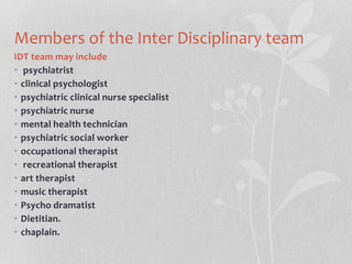 Members of the Inter Disciplinary team
IDT team may include
• psychiatrist
• clinical psychologist
• psychiatric clinical nurse specialist
• psychiatric nurse
• mental health technician
• psychiatric social worker
• occupational therapist
• recreational therapist
• art therapist
• music therapist
• Psycho dramatist
• Dietitian.
• chaplain.
 