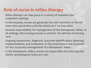Role of nurse in milieu therapy
• Milieu therapy can take place in a variety of inpatient and
outpatient settings.
• In the hospital, nurses are generally the only members of the IDT
team who spend time with the clients on a 24-hour basis
• Assume responsibility for management of the therapeutic milieu. In
all settings, the nursing process is used for the delivery of nursing
care.
• Ongoing assessment, diagnosis, outcome identification, planning,
implementation, and evaluation of the environment are necessary
for the successful management of a therapeutic milieu.
• In the therapeutic milieu, nurses are responsible for ensuring that
clients’ physiological needs are met.
 