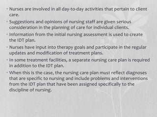 • Nurses are involved in all day-to-day activities that pertain to client
care.
• Suggestions and opinions of nursing staff are given serious
consideration in the planning of care for individual clients.
• Information from the initial nursing assessment is used to create
the IDT plan.
• Nurses have input into therapy goals and participate in the regular
updates and modification of treatment plans.
• In some treatment facilities, a separate nursing care plan is required
in addition to the IDT plan.
• When this is the case, the nursing care plan must reflect diagnoses
that are specific to nursing and include problems and interventions
from the IDT plan that have been assigned specifically to the
discipline of nursing.
 