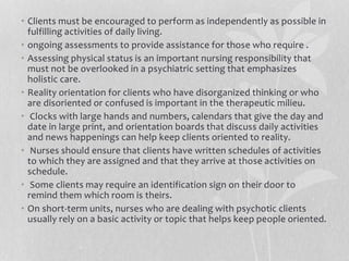 • Clients must be encouraged to perform as independently as possible in
fulfilling activities of daily living.
• ongoing assessments to provide assistance for those who require .
• Assessing physical status is an important nursing responsibility that
must not be overlooked in a psychiatric setting that emphasizes
holistic care.
• Reality orientation for clients who have disorganized thinking or who
are disoriented or confused is important in the therapeutic milieu.
• Clocks with large hands and numbers, calendars that give the day and
date in large print, and orientation boards that discuss daily activities
and news happenings can help keep clients oriented to reality.
• Nurses should ensure that clients have written schedules of activities
to which they are assigned and that they arrive at those activities on
schedule.
• Some clients may require an identification sign on their door to
remind them which room is theirs.
• On short-term units, nurses who are dealing with psychotic clients
usually rely on a basic activity or topic that helps keep people oriented.
 