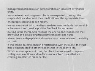 • management of medication administration on inpatient psychiatric
units.
• In some treatment programs, clients are expected to accept the
responsibility and request their medication at the appropriate time.
• encourage clients to be self-reliant.
• Nurses must work with the clients to determine methods that result in
achievement and provide positive feedback for successes.
• nursing in the therapeutic milieu is the one-to-one relationship that
grows out of a developing trust between client and nurse.
• Many clients with psychiatric disorders have never achieved the ability
to trust.
• If this can be accomplished in a relationship with the nurse, the trust
may be generalized to other relationships in the client’s life.
• Within an atmosphere of trust, the client is encouraged to express
feelings and emotions and to discuss unresolved issues that are
creating problems in his or her life.
 