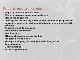 Patient education points
• Ways to improve self esteem
• Ways to manage anger appropriately
• Stress management
• Identify the increasing anxiety and reduce its progression.
• normal stages of grieving and behaviors associated with
grieving.
• Assertiveness techniques
• Relaxation techniques
• Medications
• Effects of substance on the body
• Problem solving skills
• Thought stopping and thought switching skills
• Sex education
• Good nutrition
• Parental guidelines
 
