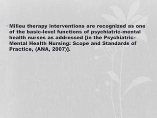 • Milieu therapy interventions are recognized as one
of the basic-level functions of psychiatric-mental
health nurses as addressed [in the Psychiatric-
Mental Health Nursing: Scope and Standards of
Practice, (ANA, 2007)].
 