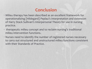 Conclusion
• Milieu therapy has been described as an excellent framework for
operationalizing [Hildegard] Peplau’s interpretation and extension
of Harry Stack Sullivan’s Interpersonal Theory for use in nursing
practice.
• therapeutic milieu concept and to reclaim nursing’s traditional
milieu intervention functions.
• Nurses need to identify the number of registered nurses necessary
to carry out structured and unstructured milieu functions consistent
with their Standards of Practice.
 